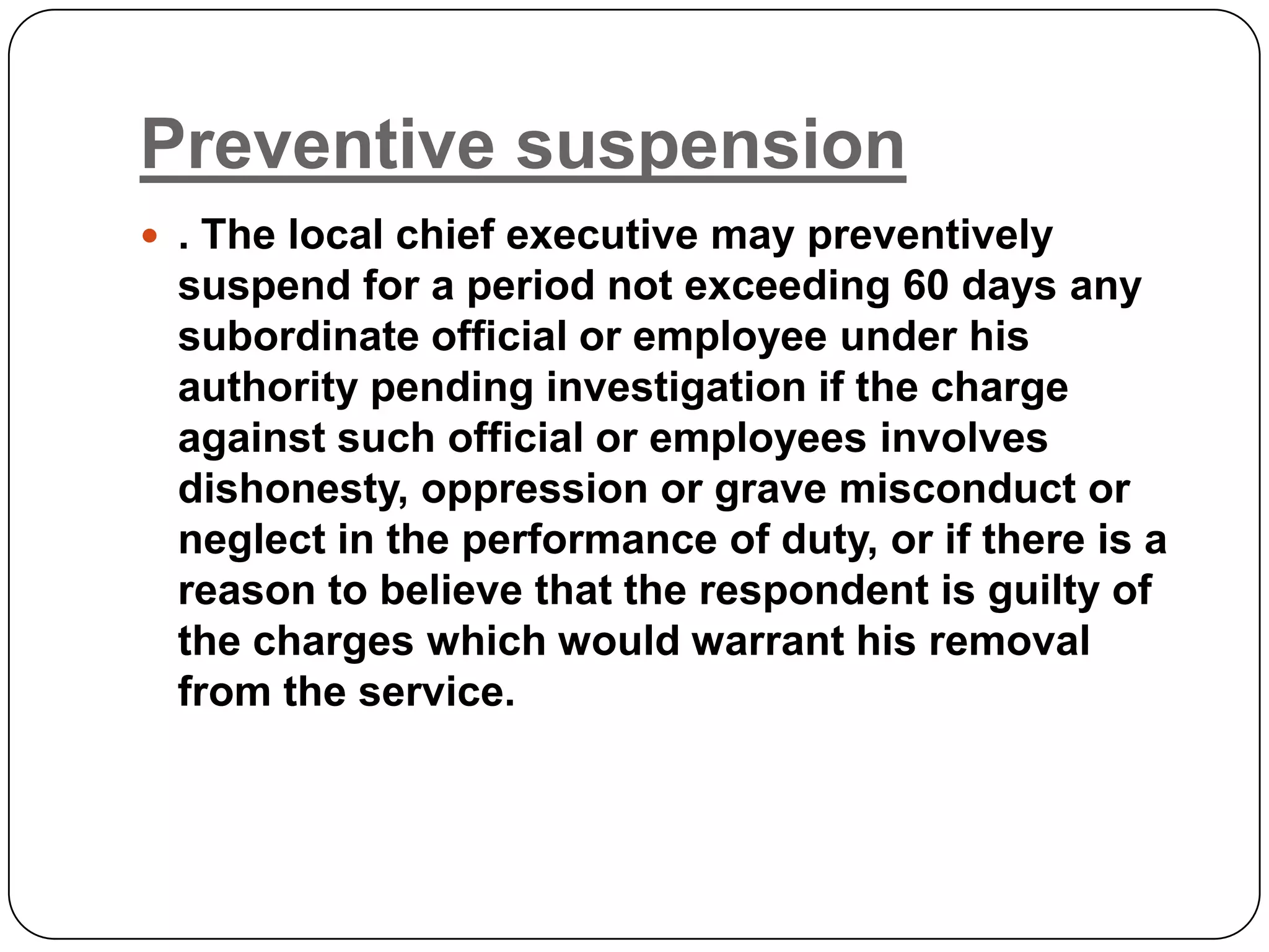 Preventive suspension
 . The local chief executive may preventively
 suspend for a period not exceeding 60 days any
 subordinate official or employee under his
 authority pending investigation if the charge
 against such official or employees involves
 dishonesty, oppression or grave misconduct or
 neglect in the performance of duty, or if there is a
 reason to believe that the respondent is guilty of
 the charges which would warrant his removal
 from the service.
 