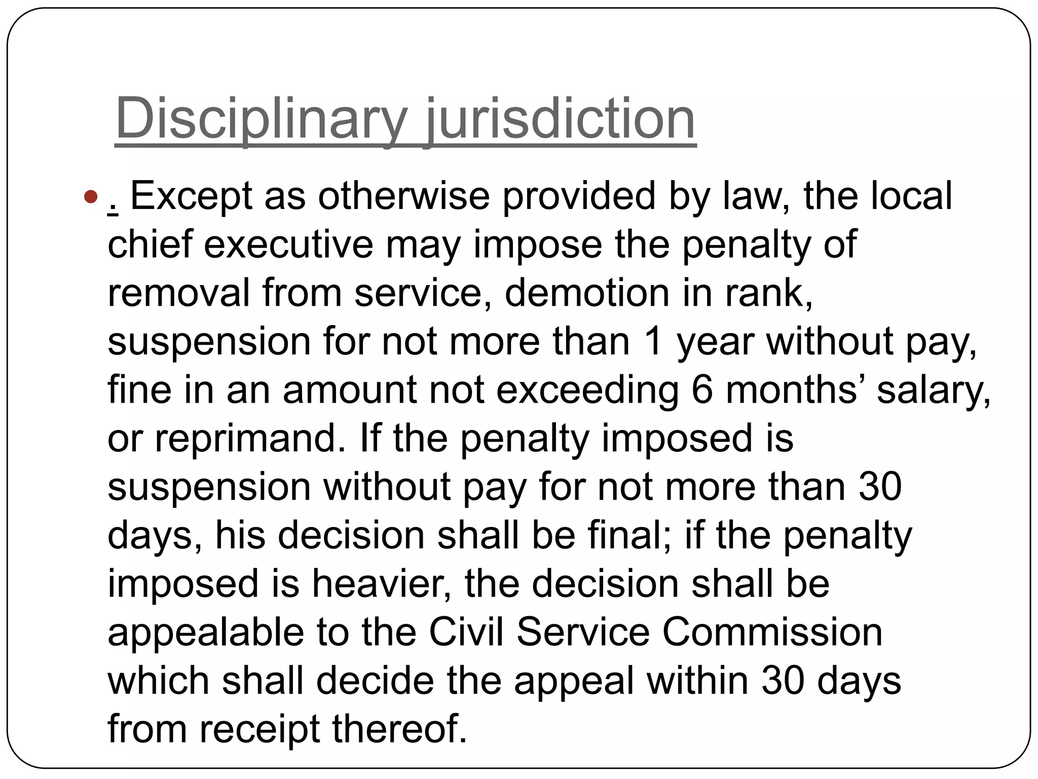 Disciplinary jurisdiction
 . Except as otherwise provided by law, the local
 chief executive may impose the penalty of
 removal from service, demotion in rank,
 suspension for not more than 1 year without pay,
 fine in an amount not exceeding 6 months’ salary,
 or reprimand. If the penalty imposed is
 suspension without pay for not more than 30
 days, his decision shall be final; if the penalty
 imposed is heavier, the decision shall be
 appealable to the Civil Service Commission
 which shall decide the appeal within 30 days
 from receipt thereof.
 