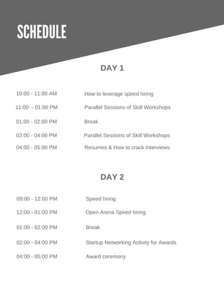 SCHEDULE
DAY 1
10:00 ­ 11:00 AM
Parallel Sessions of Skill Workshops11:00  ­ 01:00 PM
Resumes & How to crack Interviews.
01:00 ­ 02:00 PM Break
02:00 ­ 04:00 PM
How to leverage speed hiring
DAY 2
09:00 ­ 12:00 PM Speed hiring
12:00 ­ 01:00 PM Open Arena Speed hiring
Startup Networking Activity for Awards02:00 ­ 04:00 PM
04:00 ­ 05:00 PM Award ceremony
Parallel Sessions of Skill Workshops
04:00 ­ 05:00 PM
01:00 ­ 02:00 PM Break
 