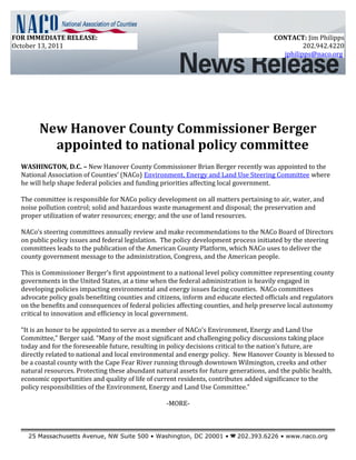 New Hanover County Commissioner Berger
appointed to national policy committee
WASHINGTON, D.C. – New Hanover County Commissioner Brian Berger recently was appointed to the
National Association of Counties’ (NACo) Environment, Energy and Land Use Steering Committee where
he will help shape federal policies and funding priorities affecting local government.
The committee is responsible for NACo policy development on all matters pertaining to air, water, and
noise pollution control; solid and hazardous waste management and disposal; the preservation and
proper utilization of water resources; energy; and the use of land resources.
NACo’s steering committees annually review and make recommendations to the NACo Board of Directors
on public policy issues and federal legislation. The policy development process initiated by the steering
committees leads to the publication of the American County Platform, which NACo uses to deliver the
county government message to the administration, Congress, and the American people.
This is Commissioner Berger’s first appointment to a national level policy committee representing county
governments in the United States, at a time when the federal administration is heavily engaged in
developing policies impacting environmental and energy issues facing counties. NACo committees
advocate policy goals benefiting counties and citizens, inform and educate elected officials and regulators
on the benefits and consequences of federal policies affecting counties, and help preserve local autonomy
critical to innovation and efficiency in local government.
“It is an honor to be appointed to serve as a member of NACo’s Environment, Energy and Land Use
Committee,” Berger said. “Many of the most significant and challenging policy discussions taking place
today and for the foreseeable future, resulting in policy decisions critical to the nation’s future, are
directly related to national and local environmental and energy policy. New Hanover County is blessed to
be a coastal county with the Cape Fear River running through downtown Wilmington, creeks and other
natural resources. Protecting these abundant natural assets for future generations, and the public health,
economic opportunities and quality of life of current residents, contributes added significance to the
policy responsibilities of the Environment, Energy and Land Use Committee.”
-MORE-
25 Massachusetts Avenue, NW Suite 500 • Washington, DC 20001 •  202.393.6226 • www.naco.org
FOR IMMEDIATE RELEASE:
October 13, 2011
CONTACT: Jim Philipps
202.942.4220
jphilipps@naco.org
 