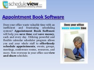 Does your office waste valuable time with an
inefficient and frustrating scheduling
system? Appointment Book Software
will help you save time and save money,
each and every day. Utilizing powerful and
flexible calendar scheduler program allows
you and your whole staff to effortlessly
schedule appointments, events, groups,
meetings, conference rooms, resources, and
more. Now everyone in your office can view
and share schedule.
 