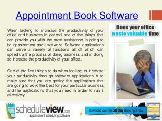 Appointment Book Software
When looking to increase the productivity of your
office and business in general one of the things that
can provide you with the most assistance is going to
be appointment book software. Software applications
can serve a variety of functions all of which can
speed up the process of doing business and in doing
so increase the productivity of your office.
One of the first things to do when looking to increase
your productivity through software applications is to
make sure that you are getting the applications that
are going to work the best for your particular business
and the applications that you need in order to run it
effectively.
 