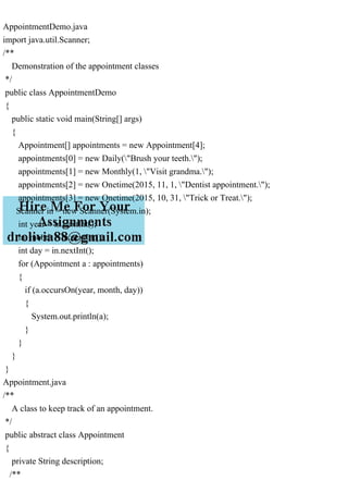AppointmentDemo.java
import java.util.Scanner;
/**
Demonstration of the appointment classes
*/
public class AppointmentDemo
{
public static void main(String[] args)
{
Appointment[] appointments = new Appointment[4];
appointments[0] = new Daily("Brush your teeth.");
appointments[1] = new Monthly(1, "Visit grandma.");
appointments[2] = new Onetime(2015, 11, 1, "Dentist appointment.");
appointments[3] = new Onetime(2015, 10, 31, "Trick or Treat.");
Scanner in = new Scanner(System.in);
int year = in.nextInt();
int month = in.nextInt();
int day = in.nextInt();
for (Appointment a : appointments)
{
if (a.occursOn(year, month, day))
{
System.out.println(a);
}
}
}
}
Appointment.java
/**
A class to keep track of an appointment.
*/
public abstract class Appointment
{
private String description;
/**
 