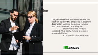 Job Title and Description
The should accurately reﬂect the
position held by the employee. A clear
outlines the primary duties
and responsibilities, ensuring the
employee knows what is
expected. This clarity fosters a sense of
responsibility and
accountability from the start.
 