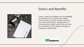 Clearly stating the and any
is essential in an appointment letter.
This includes bonuses, health insurance,
and retirement plans. Transparency in
compensation helps build trust and sets
the foundation for a positive employer-
employee relationship.
Salary and Benefits
 