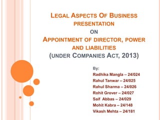 LEGAL ASPECTS OF BUSINESS
PRESENTATION
ON
APPOINTMENT OF DIRECTOR, POWER
AND LIABILITIES
(UNDER COMPANIES ACT, 2013)
By:
Radhika Mangla – 24/024
Rahul Tanwar – 24/025
Rahul Sharma – 24/026
Rohit Grover – 24/027
Saif Abbas – 24/029
Mohit Kabra – 24/148
Vikash Mehta – 24/181
 
