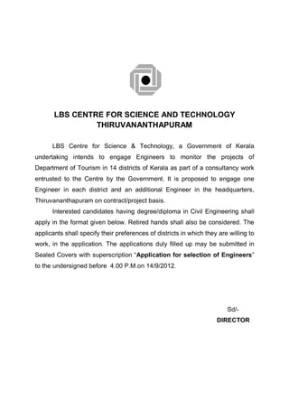 LBS CENTRE FOR SCIENCE AND TECHNOLOGY
                THIRUVANANTHAPURAM

      LBS Centre for Science & Technology, a Government of Kerala
undertaking intends to engage Engineers to monitor the projects of
Department of Tourism in 14 districts of Kerala as part of a consultancy work
entrusted to the Centre by the Government. It is proposed to engage one
Engineer in each district and an additional Engineer in the headquarters,
Thiruvananthapuram on contract/project basis.
      Interested candidates having degree/diploma in Civil Engineering shall
apply in the format given below. Retired hands shall also be considered. The
applicants shall specify their preferences of districts in which they are willing to
work, in the application. The applications duly filled up may be submitted in
Sealed Covers with superscription “Application for selection of Engineers”
to the undersigned before 4.00 P.M.on 14/9/2012.




                                                                         Sd/-
                                                                     DIRECTOR
 