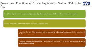 Powers and Functions of Official Liquidator – Section 360 of the
Act
The Official Liquidator shall exercise such powers and perform such duties as the Central Government may prescribe
Without prejudice to the above provision, the Official Liquidator may –
1. exercise all or any of the powers as may be exercised by a Company Liquidator under the provisions of
the Act
2. conduct inquiries or investigations, if directed by the Tribunal or CG, in respect of matters arising out of
winding up proceedings
 