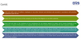 Contd.
invite and settle claim of creditors, employees or any other claimant and distribute sale proceeds in accordance with priorities
established under the Act
inspect the records and returns of the company on the files of the Registrar or any other authority
prove rank and claim in the insolvency of any contributory for any balance against his estate, and to receive dividends in the
insolvency, in respect of that balance, as a separate debt due from the insolvent, and rateably with the other separate creditors
draw, accept, make and endorse any negotiable instruments including cheque, bill of exchange, hundi or promissory note in the
name and on behalf of the company, with the same effect with respect to the liability of the company as if such instruments had
been drawn, accepted, made or endorsed by or on behalf of the company in the course of its business
take out, in his official name, letters of administration to any deceased contributory, and to do in his official name any other act
necessary for obtaining payment of any money due from a contributory or his estate which cannot be conveniently done in the
name of the company
 