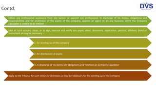 Contd.
obtain any professional assistance from any person or appoint any professional, in discharge of his duties, obligations and
responsibilities and for protection of the assets of the company, appoint an agent to do any business which the Company
Liquidator is unable to do himself
take all such actions, steps, or to sign, execute and verify any paper, deed, document, application, petition, affidavit, bond or
instrument as may be necessary –
1. for winding up of the company
2. for distribution of assets
3. in discharge of his duties and obligations and functions as Company Liquidator
apply to the Tribunal for such orders or directions as may be necessary for the winding up of the company
 