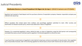 Judicial Precedents
Appellant had invested in fixed deposit and hire purchase schemes of respondent-company. However respondent-company was
ordered to be wound up
Official Liquidator (OL) invited claims from creditors and accordingly appellant submitted its claim. After scrutiny and
examination of relevant records by OL, amount was disbursed in favour of appellant
However, OL re-examined appellant's claims, behind its back, on basis of objections raised by third person and consequently
concluded that excess amount had been paid to appellant. OL directed appellant to refund the same
It was found that re-examination of appellant's claim behind its back was contrary to principles of natural justice. Since appellant
was unreasonably harassed, order of OL directing appellant to refund excess amount with interest was set aside and quashed
Madhubala Sharma vs. Anand Pratyabhoot Vitt Nigam Ltd. (In Liqn.) – [2014] 51 taxmann.com 273 (Delhi)
 
