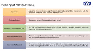 Meaning of relevant terms
• Liquidator means an insolvency professional appointed as a liquidator in accordance with the
provisions of Chapter III or Chapter V of Part – II of IBC
Liquidator
• A corporate person who owes a debt to any personCorporate Debtor
• It is the date of admission of an application for initiating corporate insolvency resolution
process by the Adjudicating Authority
Insolvency commencement date
• An insolvency professional appointed to conduct the corporate insolvency resolution process
and includes an interim-resolution professional
Resolution Professional
• A person enrolled under section 206 of IBC with an insolvency professional agency as its
member and registered with the Board as an insolvency professional under section 207 of IBC
Insolvency Professional
 