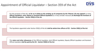 Appointment of Official Liquidator – Section 359 of the Act
For the purposes of the Act, so far as it relates to the winding up of companies by the Tribunal, CG may appoint as many
Official Liquidators, Joint, Deputy or Assistant Official Liquidators as it may consider necessary to discharge the functions of
the Official Liquidator – Section 359(1) of the Act
The liquidators appointed under Section 359(1) of the Act shall be whole-time officers of CG – Section 359(1) of the Act
The salary and other allowances of the Official Liquidator, Joint Official Liquidator, Deputy Official Liquidator and Assistant
Official Liquidator shall be paid by the CG – Section 359(3) of the Act
 