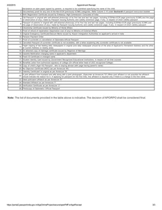 2/22/2015 Appointment Reciept
https://portal2.passportindia.gov.in/AppOnlineProject/secure/openPdfForApplReciept 3/3
declaration on plain paper signed by parents, is required to be submitted specifying the name of the child.
3. Documentary proof for any one of the Non­ECR (previously ECNR) categories, Refer Column 2.15 under Section­B of passport instruction booklet
4. Birth Registration Certificate issued by Embassy/ High Commission/ Consulate of India
5.
Old Passport in original with self­attested photocopy of its first two and last two pages, including ECR/Non­ECR page (previously ECNR) and the page
of observation (if any), made by Passport Issuing Authority and validity extension page, if any, in respect of short validity passport
6.
Passport of parents in original with self­attested photocopy of its first two and last two pages, including ECR/Non­ECR page (previously ECNR) and
the page of observation (if any), made by Passport Issuing Authority and validity extension page, if any, in respect of short validity passport
7. Citizenship Certificate issued by Ministry of Home Affairs
8. Proof of refund of repatriation /deportation cost (if any) to Ministry of External Affairs
9. Original Emergency Certificate/Seizure Memo issued by Airport Immigration Authorities on applicant's arrival in India
10. Pension Payment Order
11. Proof of surrender or cancellation of Diplomatic/official Passport
12. Cancelled Passport (if surrender certificate is not available), with a letter explaining why surrender certificate is not available
13.
Paper clipping of two leading daily newspapers in original (one daily newspaper should be of the area of Applicant's Permanent Address and the other
at Current Address or nearby area)
14. An attested copy of marriage certificate issued by Registrar of Marriage
15. Gazette Notification changing name in applicant's department
16. Fresh ID Certificate in changed name
17. Student Identity Card issued by Government Recognized Educational Institutions, in respect of full time courses
18. Bonafide Letter from authorized signatory of college (On official letter head of UGC recognized College)
19. Copy of child's (Age18) Passport , who is staying abroad (with page having parent's name)
20. No Objection Certificate (NOC) (as per Annexure 'M')
21. Identity Certificate in original as per Annexure B
22.
A joint affidavit from husband and wife along with a joint photograph, (Specimen at Annexure D) When joint affidavit is not possible the affidavit
should indicate the reason for it. If applying for passport for the first time, this affidavit is required only if there is a change in the first name.
23. Deed poll/sworn affidavit as per Annexure E
24. Standard Affidavit as per Annexure I
25. Verification Certificate as per Annexure J
26. Photocopy of Diplomatic/ Official Passport
 
 
Note: The list of documents provided in the table above is indicative. The decision of APO/RPO shall be considered final.
 
 