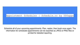 Appointment Scheduler | Schedule.cc by 500apps
Schedule all of your upcoming appointments. Plan, replan, then book once again. The
information for scheduled appointments can be exported as JPEG or PNG files or
printed for detailed reporting.
 