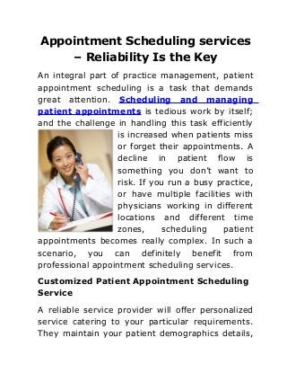 Appointment Scheduling services
– Reliability Is the Key
An integral part of practice management, patient
appointment scheduling is a task that demands
great attention. Scheduling and managing
patient appointments is tedious work by itself;
and the challenge in handling this task efficiently
is increased when patients miss
or forget their appointments. A
decline in patient flow is
something you don’t want to
risk. If you run a busy practice,
or have multiple facilities with
physicians working in different
locations and different time
zones, scheduling patient
appointments becomes really complex. In such a
scenario, you can definitely benefit from
professional appointment scheduling services.
Customized Patient Appointment Scheduling
Service
A reliable service provider will offer personalized
service catering to your particular requirements.
They maintain your patient demographics details,
 