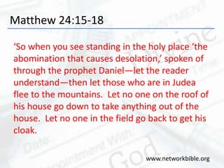 Matthew 24:15-18
‘So when you see standing in the holy place ‘the
abomination that causes desolation,’ spoken of
through the prophet Daniel—let the reader
understand—then let those who are in Judea
flee to the mountains. Let no one on the roof of
his house go down to take anything out of the
house. Let no one in the field go back to get his
cloak.
www.networkbible.org
 