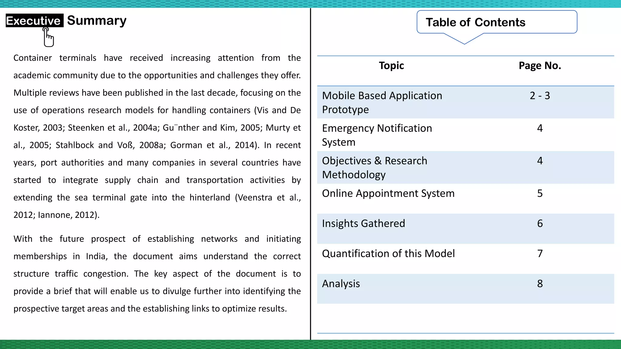 Container terminals have received increasing attention from the
academic community due to the opportunities and challenges they oﬀer.
Multiple reviews have been published in the last decade, focusing on the
use of operations research models for handling containers (Vis and De
Koster, 2003; Steenken et al., 2004a; Gu¨nther and Kim, 2005; Murty et
al., 2005; Stahlbock and Voß, 2008a; Gorman et al., 2014). In recent
years, port authorities and many companies in several countries have
started to integrate supply chain and transportation activities by
extending the sea terminal gate into the hinterland (Veenstra et al.,
2012; Iannone, 2012).
With the future prospect of establishing networks and initiating
memberships in India, the document aims understand the correct
structure traffic congestion. The key aspect of the document is to
provide a brief that will enable us to divulge further into identifying the
prospective target areas and the establishing links to optimize results.
Executive Summary Table of Contents
Topic Page No.
Mobile Based Application
Prototype
2 - 3
Emergency Notification
System
4
Objectives & Research
Methodology
4
Online Appointment System 5
Insights Gathered 6
Quantification of this Model 7
Analysis 8
 
