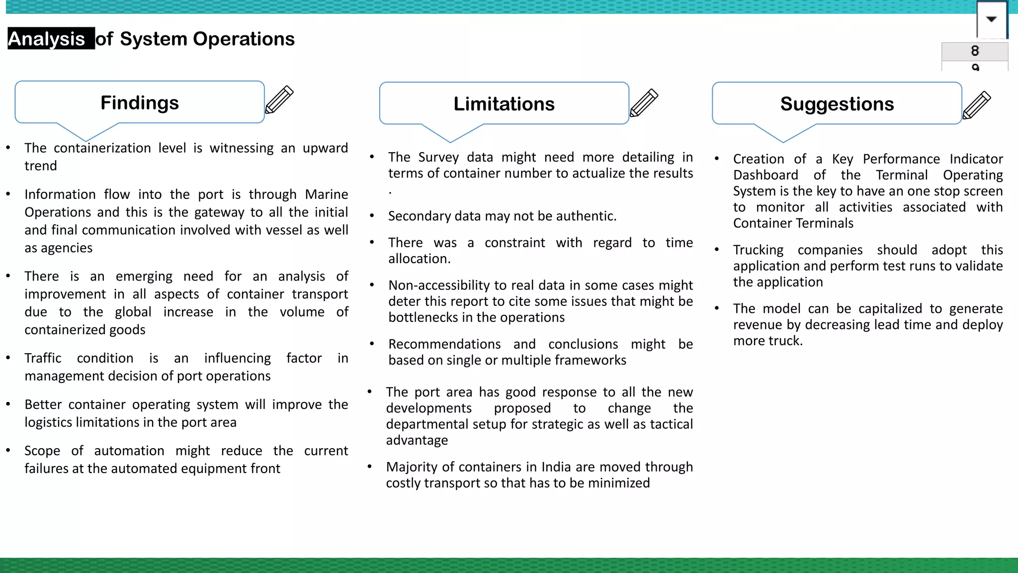 Analysis of System Operations
• The containerization level is witnessing an upward
trend
• Information flow into the port is through Marine
Operations and this is the gateway to all the initial
and final communication involved with vessel as well
as agencies
• There is an emerging need for an analysis of
improvement in all aspects of container transport
due to the global increase in the volume of
containerized goods
• Traffic condition is an influencing factor in
management decision of port operations
• Better container operating system will improve the
logistics limitations in the port area
• Scope of automation might reduce the current
failures at the automated equipment front
Findings Limitations
• The Survey data might need more detailing in
terms of container number to actualize the results
.
• Secondary data may not be authentic.
• There was a constraint with regard to time
allocation.
• Non-accessibility to real data in some cases might
deter this report to cite some issues that might be
bottlenecks in the operations
• Recommendations and conclusions might be
based on single or multiple frameworks
Suggestions
• Creation of a Key Performance Indicator
Dashboard of the Terminal Operating
System is the key to have an one stop screen
to monitor all activities associated with
Container Terminals
• Trucking companies should adopt this
application and perform test runs to validate
the application
• The model can be capitalized to generate
revenue by decreasing lead time and deploy
more truck.
• The port area has good response to all the new
developments proposed to change the
departmental setup for strategic as well as tactical
advantage
• Majority of containers in India are moved through
costly transport so that has to be minimized
 