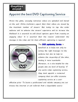 Appoint the best DVD Captioning Service
Across the globe, everyday numerous videos are uploaded and shared
on the web. Online marketers expect that their videos are viewed by
the maximum number of viewers. But today to tap the wider
audience and to enhance the viewers' experience and to increase the
likelihood it is essential to add closed captions apart from creating an
engaging video. It is essential that the viewers understand the
message in the video and for that efficient captioning is required.
The DVD captioning Service is
beneficial as it helps not only to
convey the right messages to the
audience but also to help to
enhance the viewership of the video
making it more searchable.
Moreover, it is also helpful for the
people who are hard of hearing. If
one wants video captioning service,
they must appoint a renowned
company that can offer accurate
captioning service at a cost-
effective price. To locate a professional and reliable company one can
browse the internet or ask referrals from a dependable source.
 