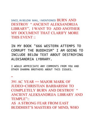 SINCE, IN BELOW MAIL, I MENTIONED BURN AND 
DESTROY “ ANCIENT ALEKSANDRIJA 
LIBRARY”, I WANT TO ADD ANOTHER 
MY DOCUMENT THAT CLARIFY MORE 
THIS EVENT :: 
IN MY BOOK "666 WESTERN ATTEMPS TO 
CORRUPT THE BUDDHISM" I AM GOING TO 
INCLUDE BELOW TEXT ABOUT DESTROYING 
ALEKSANDRIA LYBRARY. 
I WOULD APPRICIATE ANY COMMENTS FROM YOU AND 
OTHER DHARMA BROTHERS ABOUT THIS ISSUES. 
“ 
391 AC YEAR == MAJOR MARK OF 
JUDEO=CHRISTIAN BARBARISM TO 
COMPLETELY BURN AND DESTROY “ 
ANCIENT ALEKSANDRIJA LIBRARY AND 
TEMPLE”:: 
AS A STRONG FEAR FROM EAST 
BUDDHIST’S MASTERS OF MIND, WHO 
 