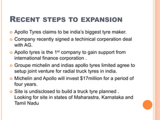 RECENT STEPS TO EXPANSION
 Apollo Tyres claims to be india’s biggest tyre maker.
 Company recently signed a techinical corperation deal
with AG.
 Apollo tyres is the 1st company to gain support from
international finance corporation .
 Groupe michelin and indias apollo tyres limited agree to
setup joint venture for radial truck tyres in india.
 Michelin and Apollo will invest $17million for a period of
four years.
 Site is undisclosed to build a truck tyre planned .
Looking for site in states of Maharastra, Karnataka and
Tamil Nadu
 