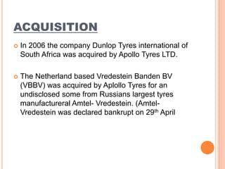 ACQUISITION
 In 2006 the company Dunlop Tyres international of
South Africa was acquired by Apollo Tyres LTD.
 The Netherland based Vredestein Banden BV
(VBBV) was acquired by Aplollo Tyres for an
undisclosed some from Russians largest tyres
manufactureral Amtel- Vredestein. (Amtel-
Vredestein was declared bankrupt on 29th April
 