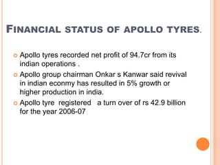FINANCIAL STATUS OF APOLLO TYRES.
 Apollo tyres recorded net profit of 94.7cr from its
indian operations .
 Apollo group chairman Onkar s Kanwar said revival
in indian econmy has resulted in 5% growth or
higher production in india.
 Apollo tyre registered a turn over of rs 42.9 billion
for the year 2006-07
 