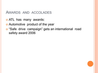 AWARDS AND ACCOLADES
 ATL has many awards:
 Automotive product of the year
 “Safe drive campaign” gets an international road
safety award 2006
 