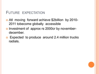 FUTURE EXPECTATION
 Atl moving forward achieve $2billion by 2010-
2011 tobecome globally accessible
 Investment of approx rs 2000cr by november-
december.
 Expected to produce around 2.4 million trucks
radials.
 