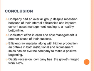 CONCLUSION
 Company had an over all group despite recession
because of their internal efficiencies and improve
current asset management leading to a healthy
bottomline.
 Consistent effort in cash and cost management is
another cause of their success.
 Efficient raw material along with higher production
an offtake in both institutional and replacement
sales has an evil the company to make a positive
beginning.
 Depite recession company has the growth ranged
from 7-8%.
 
