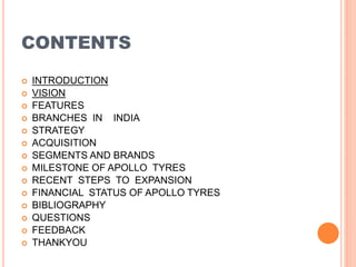 CONTENTS
 INTRODUCTION
 VISION
 FEATURES
 BRANCHES IN INDIA
 STRATEGY
 ACQUISITION
 SEGMENTS AND BRANDS
 MILESTONE OF APOLLO TYRES
 RECENT STEPS TO EXPANSION
 FINANCIAL STATUS OF APOLLO TYRES
 BIBLIOGRAPHY
 QUESTIONS
 FEEDBACK
 THANKYOU
 