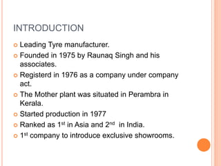 INTRODUCTION
 Leading Tyre manufacturer.
 Founded in 1975 by Raunaq Singh and his
associates.
 Registerd in 1976 as a company under company
act.
 The Mother plant was situated in Perambra in
Kerala.
 Started production in 1977
 Ranked as 1st in Asia and 2nd in India.
 1st company to introduce exclusive showrooms.
 