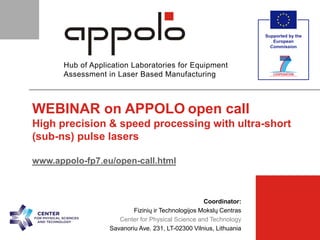supported by
[Partner Logo]  [Partner]  [Meeting Title]  30-Jan-15  p. 1 
Hub of Application Laboratories for Equipment
Assessment in Laser Based Manufacturing
Supported by the
European
Commission
[Partner Logo]
Coordinator:
Fizinių ir Technologijos Mokslų Centras
Center for Physical Science and Technology
Savanoriu Ave. 231, LT-02300 Vilnius, Lithuania
WEBINAR on APPOLO open call
High precision & speed processing with ultra-short
(sub-ns) pulse lasers
www.appolo-fp7.eu/open-call.html
 