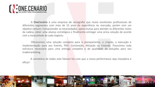 A	 OneCenário	 é	 uma	 empresa	 de	 cenograﬁa	 que	 reúne	 excelentes	 proﬁssionais	 de	
diferentes	 segmentos	 com	 mais	 de	 15	 anos	 de	 experiência	 no	 mercado,	 porém	 com	 um	
obje4vo	comum:	Compreender	as	necessidades,	apoio	mutuo	para	atender	os	diferentes	níveis	
da	cadeia,	obter	uma	aliança	estratégica	e	ﬁnalmente	entregar	uma	única	solução	de	acordo	
com	a	necessidade	de	cada	negócio.	
		
	 Oferecemos	 uma	 solução	 completa	 para	 o	 planejamento,	 a	 criação,	 a	 execução	 e	
implementação	 para	 seu	 Evento,	 PDV,	 Convenção,	 A4vação	 ou	 Estande.	 Possuímos	 toda	
estrutura	 necessária	 para	 uma	 entrega	 completa	 e	 de	 qualidade	 de	 soluções	 para	 seu	
trademarke4ng.	
		
	A	somatória	de	todos	este	fatores	faz	com	que	a	nossa	performance	seja	inovadora	e	
eﬁcaz!	
 