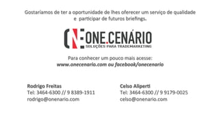 Gostaríamos	de	ter	a	oportunidade	de	lhes	oferecer	um	serviço	de	qualidade	
e		par4cipar	de	futuros	brieﬁngs.	
		
	
	
	
	
Para	conhecer	um	pouco	mais	acesse:		
www.onecenario.com	ou	facebook/onecenario	
	 	 		
Rodrigo	Freitas 		
Tel:	3464-6300	//	9	8389-1911	
rodrigo@onenario.com	
Celso	Aliper5 		
Tel:	3464-6300	//	9	9179-0025	
celso@onenario.com	
 