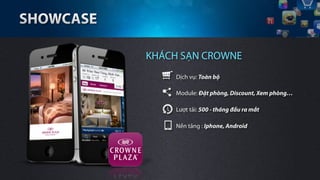 KHÁCH SẠN CROWNE
     Dịch vụ: Toàn bộ

     Module: Đặt phòng, Discount, Xem phòng…

     Lượt tải: 500 - tháng đầu ra mắt

     Nền tảng : Iphone, Android
 