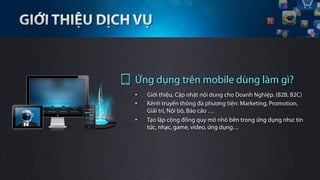 Ứng dụng trên mobile dùng làm gì?
•    Giới thiệu, Cập nhật nội dung cho Doanh Nghiệp. (B2B, B2C)
•    Kênh truyền thông đa phương tiện: Marketing, Promotion,
     Giải trí, Nội bộ, Báo cáo …
•    Tạo lập cộng đồng quy mô nhỏ bên trong ứng dụng như: tin
     tức, nhạc, game, video, ứng dụng…
 