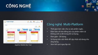 Công nghệ Multi-Platform
                                      •    Thời gian làm việc cho ra sản phẩm ngắn.
                                      •    Đảm bảo về tính đồng bộ của phầm mềm và
                                           không sinh ra lỗi trong khi sử dụng.
                                      •    Đơn giản - Dễ dùng
                                      •    Sử dụng trên nền Web để cập nhật nội dung cho
                                           ứng dụng.
AppOne	
 Mobile	
 Dev	
 Tool	
    •    Xem kết quả ngay lập tức
 
