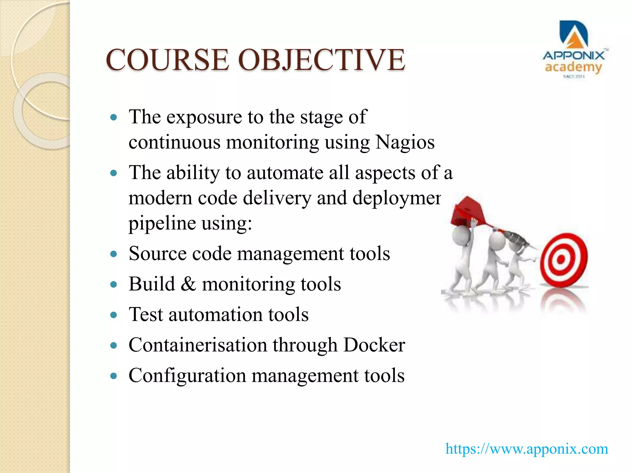COURSE OBJECTIVE
 The exposure to the stage of
continuous monitoring using Nagios
 The ability to automate all aspects of a
modern code delivery and deployment
pipeline using:
 Source code management tools
 Build & monitoring tools
 Test automation tools
 Containerisation through Docker
 Configuration management tools
https://www.apponix.com
 