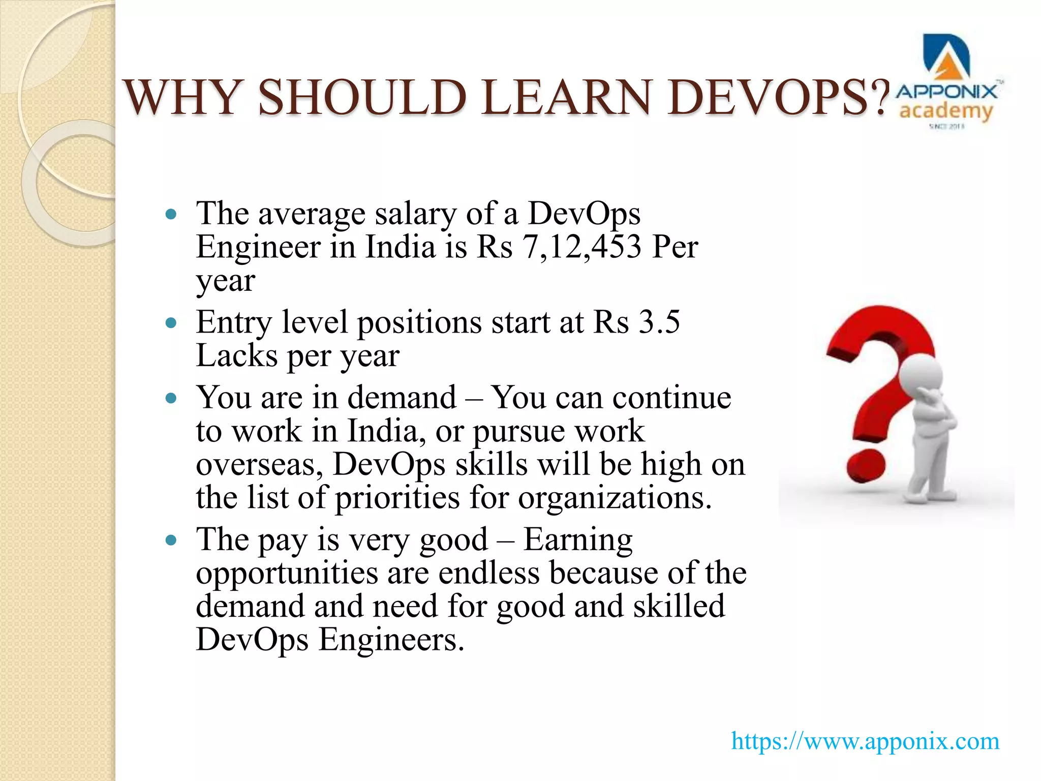 WHY SHOULD LEARN DEVOPS?
 The average salary of a DevOps
Engineer in India is Rs 7,12,453 Per
year
 Entry level positions start at Rs 3.5
Lacks per year
 You are in demand – You can continue
to work in India, or pursue work
overseas, DevOps skills will be high on
the list of priorities for organizations.
 The pay is very good – Earning
opportunities are endless because of the
demand and need for good and skilled
DevOps Engineers.
https://www.apponix.com
 
