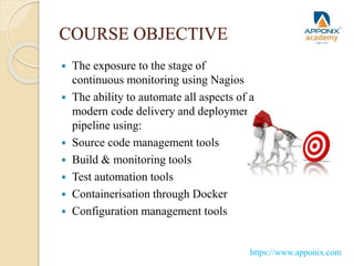 COURSE OBJECTIVE
 The exposure to the stage of
continuous monitoring using Nagios
 The ability to automate all aspects of a
modern code delivery and deployment
pipeline using:
 Source code management tools
 Build & monitoring tools
 Test automation tools
 Containerisation through Docker
 Configuration management tools
https://www.apponix.com
 