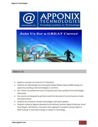 Apponix Technologies
www.apponix.com 1
About Us:
• Apponix is pioneer of a new era in IT education.
• Students are offered high class training by Subject Matter Experts (SME) having rich
experience working on the technologies in real time.
• Our Trainers are picked from top IT companies who have worked on the technologies
extensively.
• Our courses are designed to perfectly match the demands of current business trends
and requirements.
• Students are trained on relevant technologies with latest updates.
• Students trained at Apponix develop Can Do Attitude, become Highly Productive, Great
Team Players, Self-Starters, Focused in their approach in problem solving, Expert in
Multi-Tasking. In short they emerge as Leaders in Technology.
 