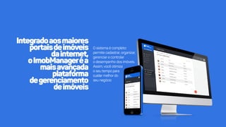Integradoaosmaiores
portaisdeimóveis
dainternet,
oImobManageréa
maisavançada
plataforma
degedegerenciamento
deimóveis
Osistemaécompleto:
permitecadastrar,organizar,
gerenciarecontrolar
odesempenhodosimóveis.
Assim,vocêotimiza
oseutempopara
cuidacuidarmelhordo
seunegócio
 