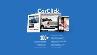 númerodeconcessionárias
autorizadasativasutilizando
ossistemasCarClick®:
websites,mobilee
aplicativosparaFacebook.
CarClick®garanteamelhor
experiênciawebcomcompleto
controlesobreaplataforma.
Inventáriosprecisoseautomação
orgânicacriamumaconexãomuito
maispróximacomos
consumidoresenquantooSEO
mamaximizaavisibilidadenos
mecanismosdebusca.
100+
 