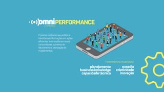 omniPERFORMANCECHANNEL
Éprecisoconhecerseupúblicoe
transformarinformaçõesemações
eﬁcientes.Issoresultaemnovos
consumidores,aumentode
faturamentoeotimizaçãode
investimentos.
planejamento
businessknowledge
capacidadetécnica
FERRAMENTASPODEROSAS
ousadia
criatividade
inovação
 
