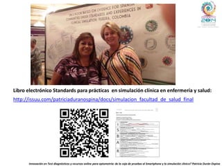 http://issuu.com/patriciaduranospina/docs/simulacion_facultad_de_salud_final
Libro electrónico Standards para prácticas en simulación clínica en enfermería y salud:
Innovación en Test diagnósticos y recursos online para optometría: de la caja de pruebas al Smartphone y la simulación clínica? Patricia Durán Ospina
 