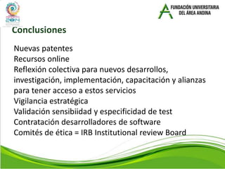 Conclusiones
Nuevas patentes
Recursos online
Reflexión colectiva para nuevos desarrollos,
investigación, implementación, capacitación y alianzas
para tener acceso a estos servicios
Vigilancia estratégica
Validación sensibiidad y especificidad de test
Contratación desarrolladores de software
Comités de ética = IRB Institutional review Board
 