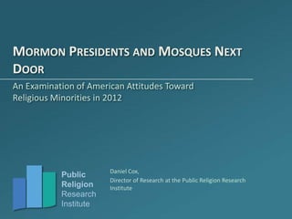 MORMON PRESIDENTS AND MOSQUES NEXT
DOOR
An Examination of American Attitudes Toward
Religious Minorities in 2012




                       Daniel Cox,
           Public
                       Director of Research at the Public Religion Research
           Religion    Institute
           Research
           Institute
 