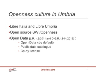 Openness culture in Umbria
OD Umbria 2015 4
•Libre Italia and Libre Umbria
•Open source SW /Openness
•Open Data (L.R. n.8/2011 and D.G.R.n.914/2013) :
◦ Open Data «by default»
◦ Public data catalogue
◦ Cc-by license
 